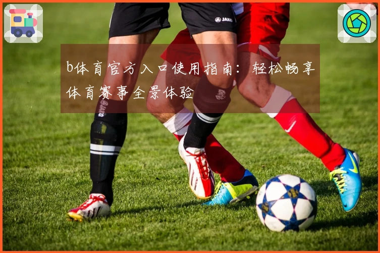 b体育官方入口使用指南：轻松畅享体育赛事全景体验